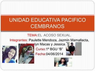 TEMA:EL ACOSO SEXUAL.
Integrantes: Paulette Mendoza, Jazmín Mamallacta,
Josselyn Macas y Jessica Ajila.
Curso:1º BGU “B”
Fecha:04/06/2014
UNIDAD EDUCATIVA PACIFICO
CEMBRANOS
 