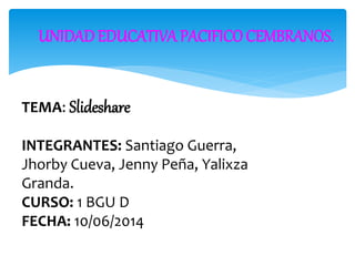 UNIDAD EDUCATIVA PACIFICO CEMBRANOS.
TEMA: Slideshare
INTEGRANTES: Santiago Guerra,
Jhorby Cueva, Jenny Peña, Yalixza
Granda.
CURSO: 1 BGU D
FECHA: 10/06/2014
 