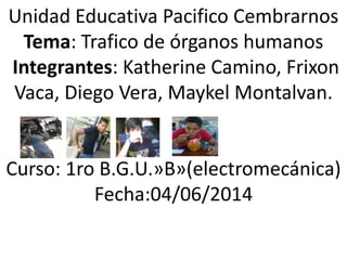 Unidad Educativa Pacifico Cembrarnos
Tema: Trafico de órganos humanos
Integrantes: Katherine Camino, Frixon
Vaca, Diego Vera, Maykel Montalvan.
Curso: 1ro B.G.U.»B»(electromecánica)
Fecha:04/06/2014
 