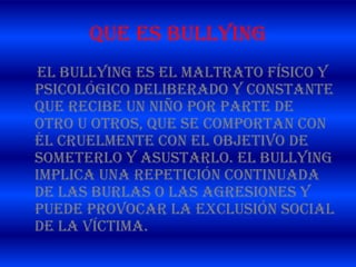 QUE ES BULLYING
El Bullying es el maltrato físico y
psicológico deliberado y constante
que recibe un niño por parte de
otro u otros, que se comportan con
él cruelmente con el objetivo de
someterlo y asustarlo. El bullying
implica una repetición continuada
de las burlas o las agresiones y
puede provocar la exclusión social
de la víctima.
 