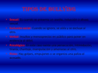 TIPOS DE BULLYING
• Sexual: Es cuando se presenta un asedio, inducción o abuso
sexual.
• Exclusión social: Cuando se ignora, se aísla y se excluye al
otro.
• Verbal: Insultos y menosprecios en público para poner en
evidencia al débil.
• Psicológico: En este caso existe una persecución, intimidación,
tiranía, chantaje, manipulación y amenazas al otro.
• Físico: Hay golpes, empujones o se organiza una paliza al
acosado.
 