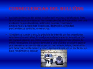 CONSECUENCIAS DEL BULLYING
• Las consecuencias del acoso escolar son muchas y profundas. Para
la víctima de acoso escolar, las consecuencias se hace notar con una
evidente baja autoestima, actitudes pasivas, trastornos
emocionales, problemas psicóticos, depresión, ansiedad,
pensamientos suicidas, entre otros.
• También se suman a eso, la pérdida de interés por las cuestiones
relativas a los estudios, lo cual puede desencadenar una situación
de fracaso escolar, así como la aparición de trastornos fóbicos de
difícil resolución. Se puede detectar a una víctima de acoso escolar
por presentar un constante aspecto contrariado, triste, deprimido,
por faltar frecuentemente y tener miedo a las clases, o por tener un
bajo rendimiento escolar.
 