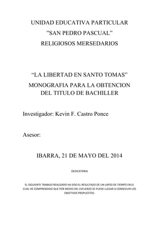 UNIDAD EDUCATIVA PARTICULAR
”SAN PEDRO PASCUAL”
RELIGIOSOS MERSEDARIOS

“LA LIBERTAD EN SANTO TOMAS”
MONOGRAFIA PARA LA OBTENCION
DEL TITULO DE BACHILLER

Investigador: Kevin F. Castro Ponce

Asesor:

IBARRA, 21 DE MAYO DEL 2014
DEDICATORIA

EL SIGUIENTE TRABAJO REALIZADO HA SIDO EL RESULTADO DE UN LAPSO DE TIEMPO EN EL
CUAL HE COMPRENDIDO QUE POR MEDIO DEL ESFUERZO SE PUEDE LLEGAR A CONSEGUIR LOS
OBJETIVOS PROPUESTOS.

 