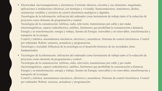 • Electricidad, electromagnetismo y electrónica: Corriente eléctrica, circuitos y sus elementos, magnitudes,
aplicaciones e instalaciones eléctricas, (en montajes y vivienda). Semiconductores, transistores, diodos,
resistencias variables y circuitos de control electrónico analógicos y digitales.
Tecnologías de la información: utilización del ordenador como herramienta de trabajo tanto el la redacción de
proyectos como elemento de programación y control.
Tecnologías de la comunicación: teléfono, radio, televisión, transmisiones por cable y por ondas
electromagnéticas, espacio radioeléctrico, satélites, fenómenos que posibilitan la comunicación a distancia.
Energía y su transformación: energía y trabajo, fuentes de Energía: renovables y no renovables, transformación y
transporte de la energía.
Control y robótica: automatismos mecánicos, eléctricos y neumáticos. Sistemas de control electrónicos. Control
por ordenador. Robots: sensores, actuadores y programación.
Tecnología y sociedad: Influencia de la tecnología en el desarrollo histórico de las sociedades, hitos
fundamentales.
• Tecnologías de la información: utilización del ordenador como herramienta de trabajo tanto el la redacción de
proyectos como elemento de programación y control.
Tecnologías de la comunicación: teléfono, radio, televisión, transmisiones por cable y por ondas
electromagnéticas, espacio radioeléctrico, satélites, fenómenos que posibilitan la comunicación a distancia.
Energía y su transformación: energía y trabajo, fuentes de Energía: renovables y no renovables, transformación y
transporte de la energía.
Control y robótica: automatismos mecánicos, eléctricos y neumáticos. Sistemas de control electrónicos. Control
por ordenador. Robots: sensores, actuadores y programación.
 