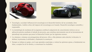 • Tecnología y sociedad: Influencia de la tecnología en el desarrollo histórico de las sociedades, hitos
fundamentales. Análisis crítico del impacto de la tecnología en el mundo: Desarrollo tecnológico sostenible y
responsable.
• La metodología de enseñanza de la asignatura combina la adquisición de conocimientos teóricos con su
aplicación práctica mediante el método de proyectos, que constituye precisamente una de las herramientas de
aprendizaje más potentes que posee la Educación Formal, por las siguientes razones:
• Los alumnos y alumnas son protagonistas del proceso: ellos y ellas plantean cada solución, la discuten, la
definen, la presentan, la defienden y finalmente la construyen.
• Siempre se trabaja en equipo, con lo que aprenden a participar, a valorar las opiniones ajenas, a fundamentar sus
ideas, a aceptar las de los demás y a consensuar los resultados.
 