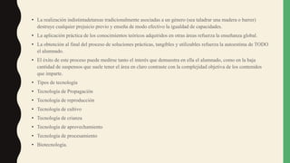 • La realización indistintadetareas tradicionalmente asociadas a un género (sea taladrar una madera o barrer)
destruye cualquier prejuicio previo y enseña de modo efectivo la igualdad de capacidades.
• La aplicación práctica de los conocimientos teóricos adquiridos en otras áreas refuerza la enseñanza global.
• La obtención al final del proceso de soluciones prácticas, tangibles y utilizables refuerza la autoestima de TODO
el alumnado.
• El éxito de este proceso puede medirse tanto el interés que demuestra en ella el alumnado, como en la baja
cantidad de suspensos que suele tener el área en claro contraste con la complejidad objetiva de los contenidos
que imparte.
• Tipos de tecnología
• Tecnología de Propagación
• Tecnología de reproducción
• Tecnología de cultivo
• Tecnología de crianza
• Tecnología de aprovechamiento
• Tecnología de procesamiento
• Biotecnología.
 