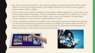 • Hoy día los conocimientos médicos y de la salud se expanden continuamente por el desarrollo científico
técnico. El uso de la tecnología avanzada y de los últimos adelantos de la ciencia, forman ya parte de
nuestro ambiente médico cotidiano.
• Si bien es cierto que el progreso tecnológico nos ha ayudado a elaborar diagnósticos y salvar vidas, su uso
abusivo puede perjudicar a pacientes y afectar la competencia y desempeño de los médicos. No se puede
caer en la trampa de que es más fácil, más simple y más a «tono con el desarrollo y la modernidad»,
solicitar exámenes en vez de conversar, examinar al paciente y pensar.
• No hay computadora o formulario que pueda recoger una anamnesis igual que un médico bien entrenado,
y la razón de esta afirmación es que durante la anamnesis se establece una relación médico-paciente y se
entra en contacto con la personalidad de este, se observa la relación del paciente con las preguntas, las
palabras que escoge y lo que enfatiza en sus expresiones faciales.
 