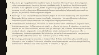 • La persona que recoge la anamnesis debe ser capaz de modificar el foco y dirección de las preguntas,
deducir simultáneamente, elaborar y discernir tonalidades sutiles de significado. Es ahí que se puede
evaluar si existe depresión, ansiedad, miedo, exageración y negación; analizar las sutilezas faciales es
comenzar a resolver el problema. El pensamiento humano, su intelecto y la interacción entre médico y
paciente, no pueden ser sustituidos por una máquina.
• Tecnología es todo "el conjunto de conocimientos propios de los oficios mecánicos y artes industriales".
Las grandes fábricas modernas, con sus complicados mecanismos y los maravillosos procedimientos
industriales que en ellas se desarrollan, son el exponente del progreso tecnológico.
• Cuando hablamos de tecnología, solo vienen a la mente palabras como: computadoras, juegos de videos,
discos compactos, etc., sin fijarnos que esta palabra se refiere al sin número de máquinas o herramientas
movidas por una fuerza no humana pero que tiene que ser dirigida por el hombre. Estas máquinas podrían
ser, desde artículos tan pequeños como calculadoras o relojes , hasta automóviles, aviones, o las ya
mencionadas y famosas computadoras. Hay que señalar que varias de estas maquinarias trabajan por su
cuenta pero fue un hombre quien la puso en marcha y quien la podrá detener.
• La tecnología, con sus pro y sus contra, se ha desarrollado de forma maravillosa y ha permitido que se
prolongue la vida, se mejore el sistema de salubridad y que hayan avanzado los métodos de producción y
distribución de diferentes cosas como la cosecha de alimentos, la ropa, etc.
 