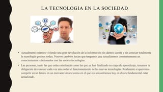LA TECNOLOGIA EN LA SOCIEDAD
• Actualmente estamos viviendo una gran revolución de la información sin darnos cuenta y sin conocer totalmente
la tecnología que nos rodea. Nuevos cambios hacen que tengamos que actualizarnos constantemente en
conocimientos relacionados con las nuevas tecnologías.
• Las personas, tanto las que están estudiando como las que ya han finalizado su etapa de aprendizaje, tenemos la
obligación de conocer cada vez más sobre el funcionamiento de las nuevas tecnologías. Realmente si queremos
competir en un futuro en un mercado laboral como en el que nos encontramos hoy en día es fundamental estar
actualizado.
 