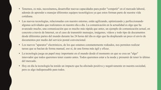 • Tenemos, es más, necesitamos, desarrollar nuevas capacidades para poder "competir" en el mercado laboral,
además de aprender a manejar diferentes equipos tecnológicos ya que estos forman parte de nuestra vida
cotidiana.
• Las nuevas tecnologías, relacionadas con nuestro entorno, están agilizando, optimizando y perfeccionando
algunas actividades que realizamos en nuestro día a día. La comunicación en la actualidad es algo que ha
avanzado mucho, una comunicación que es mucho más rápida que antes, un ejemplo de comunicación actual, en
concreto a través de Internet, en el caso de transmitir mensajes, imágenes, vídeos y todo tipo de documentos
desde diferentes partes del mundo durante las 24 horas del día es algo que ha desplazado un poco el envío de
documentos por medio del servicio postal convencional.
• Los nuevos "aparatos" electrónicos, de los que estamos constantemente rodeados, nos permiten realizar
tareas que se hacían de forma manual, eso sí, de una forma más ágil y eficaz.
• La tecnología juega un papel muy importante en el mundo desde el momento en que se crea un "algo"
innovador que todos queremos tener cuanto antes. Todos queremos estar a la moda y presumir de tener lo último
del mercado.
• Hoy en día la tecnología ha tenido un impacto que ha afectado positiva y negativamente en nuestra sociedad,
pero es algo indispensable para todos.
 