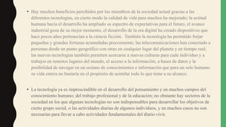• Hay muchos beneficios percibidos por los miembros de la sociedad actual gracias a las
diferentes tecnologías, en cierto modo la calidad de vida para muchos ha mejorado; la actitud
humana hacia el desarrollo ha ampliado su espectro de expectativas para el futuro, el avance
industrial goza de su mejor momento, el desarrollo de la era digital ha creado dispositivos que
hace pocos años pertenecían a la ciencia ficción. También la tecnología ha permitido forjar
pequeñas y grandes fortunas acumuladas precozmente; las telecomunicaciones han conectado a
personas desde un punto geográfico con otras en cualquier lugar del planeta y en tiempo real;
las nuevas tecnologías también permiten acercarse a nuevas culturas para cada individuo y a
trabajos en remotos lugares del mundo, el acceso a la información, a bases de datos y la
posibilidad de navegar en un océano de conocimientos e información que para un solo humano
su vida entera no bastaría en el propósito de asimilar todo lo que tiene a su alcance.
• La tecnología ya es imprescindible en el desarrollo del pensamiento y en muchos campos del
conocimiento humano; del trabajo profesional y de la educación; no obstante hay sectores de la
sociedad en los que algunas tecnologías no son indispensables para desarrollar los objetivos de
cierto grupo social, o las actividades diarias de algunos individuos, y en muchos casos no son
necesarias para llevar a cabo actividades fundamentales del diario vivir.
 