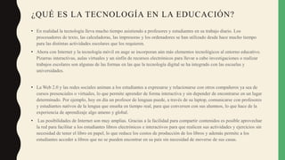 ¿QUÉ ES LA TECNOLOGÍA EN LA EDUCACIÓN?
• En realidad la tecnología lleva mucho tiempo asistiendo a profesores y estudiantes en su trabajo diario. Los
procesadores de texto, las calculadoras, las impresoras y los ordenadores se han utilizado desde hace mucho tiempo
para las distintas actividades escolares que los requieren.
• Ahora con Internet y la tecnología móvil en auge se incorporan aún más elementos tecnológicos al entorno educativo.
Pizarras interactivas, aulas virtuales y un sinfín de recursos electrónicos para llevar a cabo investigaciones o realizar
trabajos escolares son algunas de las formas en las que la tecnología digital se ha integrado con las escuelas y
universidades.
• La Web 2.0 y las redes sociales animan a los estudiantes a expresarse y relacionarse con otros compañeros ya sea de
cursos presenciales o virtuales, lo que permite aprender de forma interactiva y sin depender de encontrarse en un lugar
determinado. Por ejemplo, hoy en día un profesor de lenguas puede, a través de su laptop, comunicarse con profesores
y estudiantes nativos de la lengua que enseña en tiempo real, para que conversen con sus alumnos, lo que hace de la
experiencia de aprendizaje algo ameno y global.
• Las posibilidades de Internet son muy amplias. Gracias a la facilidad para compartir contenidos es posible aprovechar
la red para facilitar a los estudiantes libros electrónicos e interactivos para que realicen sus actividades y ejercicios sin
necesidad de tener el libro en papel, lo que reduce los costos de producción de los libros y además permite a los
estudiantes acceder a libros que no se pueden encontrar en su país sin necesidad de moverse de sus casas.
 
