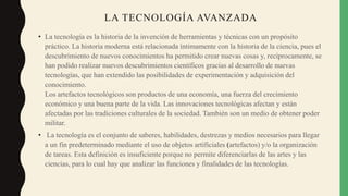 LA TECNOLOGÍA AVANZADA
• La tecnología es la historia de la invención de herramientas y técnicas con un propósito
práctico. La historia moderna está relacionada íntimamente con la historia de la ciencia, pues el
descubrimiento de nuevos conocimientos ha permitido crear nuevas cosas y, recíprocamente, se
han podido realizar nuevos descubrimientos científicos gracias al desarrollo de nuevas
tecnologías, que han extendido las posibilidades de experimentación y adquisición del
conocimiento.
Los artefactos tecnológicos son productos de una economía, una fuerza del crecimiento
económico y una buena parte de la vida. Las innovaciones tecnológicas afectan y están
afectadas por las tradiciones culturales de la sociedad. También son un medio de obtener poder
militar.
• La tecnología es el conjunto de saberes, habilidades, destrezas y medios necesarios para llegar
a un fin predeterminado mediante el uso de objetos artificiales (artefactos) y/o la organización
de tareas. Esta definición es insuficiente porque no permite diferenciarlas de las artes y las
ciencias, para lo cual hay que analizar las funciones y finalidades de las tecnologías.
 