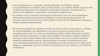 • Las tecnologías usan, en general, métodos diferentes del científico, aunque
la experimentación es también usado por las ciencias. Los métodos difieren según se trate
de tecnologías de producción artesanal o industrial de artefactos, de prestación de
servicios, de realización u organización de tareas de cualquier tipo.
• Un método común a todas las tecnologías de fabricación es el uso de herramientas e
instrumentos para la construcción de artefactos. Las tecnologías de prestación de
servicios, como el sistema de suministro eléctrico hacen uso de instalaciones complejas a
cargo de personal especializado.
• El avance tecnológico que estamos viviendo hoy en día, hace que los equipos y software
se vuelvan obsoletos muy rápidamente; pero hay que tener en cuenta que si una
compañía quiere estar en lo ultimo en tecnología (el ultimo modelo del equipo, la ultima
versión del sistema operativo, lo ultimo que ha salido al mercado en software aplicativo)
tiene que invertir continuamente altas sumas de dinero, sin ver en muchas ocasiones
beneficios significativos; además, siempre estaría en proceso de estabilización de la
nueva tecnología adquirida de la nueva tecnología adquirida, proceso que no deja de ser
riesgoso y desgastador para el personal de informática para los usuarios y para Auditoria
de Sistemas.
 