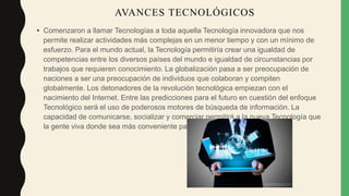 • Comenzaron a llamar Tecnologías a toda aquella Tecnología innovadora que nos
permite realizar actividades más complejas en un menor tiempo y con un mínimo de
esfuerzo. Para el mundo actual, la Tecnología permitiría crear una igualdad de
competencias entre los diversos países del mundo e igualdad de circunstancias por
trabajos que requieren conocimiento. La globalización pasa a ser preocupación de
naciones a ser una preocupación de individuos que colaboran y compiten
globalmente. Los detonadores de la revolución tecnológica empiezan con el
nacimiento del Internet. Entre las predicciones para el futuro en cuestión del enfoque
Tecnológico será el uso de poderosos motores de búsqueda de información. La
capacidad de comunicarse, socializar y comerciar permitirá a la nueva Tecnología que
la gente viva donde sea más conveniente para ella y a bajo costo.
AVANCES TECNOLÓGICOS
 