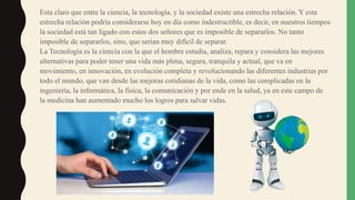 Esta claro que entre la ciencia, la tecnología, y la sociedad existe una estrecha relación. Y esta
estrecha relación podría considerarse hoy en día como indestructible, es decir, en nuestros tiempos
la sociedad está tan ligado con estos dos señores que es imposible de separarlos. No tanto
imposible de separarlos, sino, que serian muy difícil de separar.
La Tecnología es la ciencia con la que el hombre estudia, analiza, repara y considera las mejores
alternativas para poder tener una vida más plena, segura, tranquila y actual, que va en
movimiento, en innovación, en evolución completa y revolucionando las diferentes industrias por
todo el mundo, que van desde las mejoras cotidianas de la vida, como las complicadas en la
ingeniería, la informática, la física, la comunicación y por ende en la salud, ya en este campo de
la medicina han aumentado mucho los logros para salvar vidas.
 