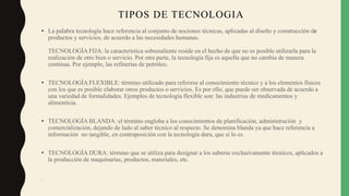 TIPOS DE TECNOLOGIA
• La palabra tecnología hace referencia al conjunto de nociones técnicas, aplicadas al diseño y construcción de
productos y servicios, de acuerdo a las necesidades humanas.
TECNOLOGÍA FIJA: la característica sobresaliente reside en el hecho de que no es posible utilizarla para la
realización de otro bien o servicio. Por otra parte, la tecnología fija es aquella que no cambia de manera
continua. Por ejemplo, las refinerías de petróleo.
• TECNOLOGÍA FLEXIBLE: término utilizado para referirse al conocimiento técnico y a los elementos físicos
con los que es posible elaborar otros productos o servicios. Es por ello, que puede ser observada de acuerdo a
una variedad de formalidades. Ejemplos de tecnología flexible son: las industrias de medicamentos y
alimenticia.
• TECNOLOGÍA BLANDA: el término engloba a los conocimientos de planificación, administración y
comercialización, dejando de lado al saber técnico al respecto. Se denomina blanda ya que hace referencia a
información no tangible, en contraposición con la tecnología dura, que sí lo es.
• TECNOLOGÍA DURA: término que se utiliza para designar a los saberse exclusivamente técnicos, aplicados a
la producción de maquinarias, productos, materiales, etc.
.
 