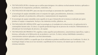 • TECNOLOGÍA DURA: término que se utiliza para designar a los saberse exclusivamente técnicos, aplicados a
la producción de maquinarias, productos, materiales, etc.
• TECNOLOGÍA DE EQUIPO: para este tipo de tecnología se presentan dos significados.
• a) tecnología de equipo entendida como el conjunto de reglas, procedimientos, destrezas y conocimiento
empírico aplicado a la producción, utilización y mantenimiento de maquinarias.
• b) tecnología de equipo entendida como aquella en la que el desarrollo de la misma es realizado por quien
produce el equipo o maquinaria. Incluye a las industrias textiles, plásticas, etc.
• TECNOLOGÍA DE OPERACIÓN: aquí la tecnología es el resultado de la observación y la aplicación de lo
contemplado durante años. Es decir, es aquella producida luego de un proceso de evolución. Habitualmente es
afectada por las tecnologías de proceso y de equipo.
• TECNOLOGÍA DE PRODUCTO: engloba a todos aquellos procedimientos, características específicas, reglas y
técnicas, utilizadas en la fabricación de un producto o servicio. Es decir, incluye habilidades manuales y
conocimientos teóricos aplicados a un bien determinado.
• TECNOLOGÍA LIMPIA: es aquella que al ser utilizada no produce modificaciones en el ambiente. Es decir, la
tecnología limpia se basa en el uso racional y equilibrado de los recursos, de manera que no afecten a los
sistemas naturales.
 