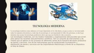TECNOLOGIA MODERNA
La tecnología moderna como sabemos es lo mas importante en la vida diaria, ya que a como se van renovando
todos los aparatos electrónicos y todo tipo de tecnología, le van mejorando la vida a las personas, es decir que
mientras mas avance la tecnología, podríamos decir que mas nos facilita la vida a nosotros.
Las tecnologías modernas, son los medios materiales y organizaciones estructurales que sirven
para aplicar los recientes descubrimientos científicos. Son un conjunto de instrumentos y de
medios que se aplican en los procesos de diferentes ramas de la industria del sector productivo
de bienes y servicios. Uno de los instrumentos que ha revolucionado la producción y
distribución de bienes y servicios son las Importadoras Electrónicas a través de su dispositivo
el Ship de Silesio.
 