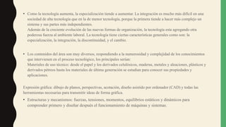 • Como la tecnología aumenta, la especialización tiende a aumentar. La integración es mucho más difícil en una
sociedad de alta tecnología que en la de menor tecnología, porque la primera tiende a hacer más complejo un
sistema y sus partes más independientes.
Además de la creciente evolución de las nuevas formas de organización, la tecnología esta agregando otra
poderosa fuerza al ambiente laboral. La tecnología tiene ciertas características generales como son: la
especialización, la integración, la discontinuidad, y el cambio.
• Los contenidos del área son muy diversos, respondiendo a la numerosidad y complejidad de los conocimientos
que intervienen en el proceso tecnológico, los principales serían:
Materiales de uso técnico: desde el papel y los derivados celulósicos, maderas, metales y aleaciones, plásticos y
derivados pétreos hasta los materiales de última generación se estudian para conocer sus propiedades y
aplicaciones.
Expresión gráfica: dibujo de planos, perspectivas, acotación, diseño asistido por ordenador (CAD) y todas las
herramientas necesarias para transmitir ideas de forma gráfica.
• Estructuras y mecanismos: fuerzas, tensiones, momentos, equilibrios estáticos y dinámicos para
comprender primero y diseñar después el funcionamiento de máquinas y sistemas.
 