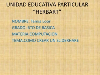 UNIDAD EDUCATIVA PARTICULAR
         “HERBART”
 NOMBRE: Tamia Loor
 GRADO: 6TO DE BASICA
 MATERIA:COMPUTACION
 TEMA:COMO CREAR UN SLIDERHARE
 