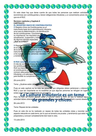 En esta clase hay que darse cuenta de que todas las personas que realicen actividades
económicas son contribuyentes y tienen obligaciones tributarias y un conocimiento previo de lo
que es el RUC
Revision capítulos y Capitulo 6
CAPITULO 6
EL REGISTRO ÚNICO DE CONTRIBUYENTES
El Registro Único de Contribuyentes es el
instrumento base de la administración tributaria,
sirve para la determinación y la identificación
de los contribuyentes. Conoceremos
su importancia, los requisitos para su obtención,
actualización, suspensión y realización
de algunos trámites especiales.
¿Qué es el RUC?
El Registro Único de Contribuyentes (RUC)
es el punto de partida en el funcionamiento
de la administración tributaria, es un
instrumento que sirve para registrar e identificar
a los sujetos pasivos: personas naturales
y sociedades.
El RUC establece el vector fiscal
A más de constituir la base de datos de todos
los contribuyentes y agentes de retención, el
RUC es importante porque a través de este certificado
el contribuyente está en capacidad de
conocer adecuadamente cuáles son sus obligaciones
tributarias y el calendario de pagos
para facilitar su cumplimiento.
29-Junio-2013
Tema: ¿Quiénes están obligados a obtener el RUC?
Pues en este capítulo se ha visto las personas que obligadas deben pertenecer u obtener el
RUC y que tan importante es no evadirlos ya que algunas personas se refugian en lugares
evitan pagar total o parcialmente los impuestos.
Pero ha sido de mucho agrado saber y conocer sobre el RUC ya que si realizas alguna
actividad debes obtenerlo y cuando desees podrás actualizarlo y suspenderlo cuando desees.
06-Julio-2013
Tema: Repaso de las unidades
Pues en este día se ha realizado un repaso de todas las unidades vistas y recordar cada
aspecto relevante en cada tema, por lo que se tomaría una prueba y tendríamos que estar muy
preparados y conocer completamente bien todo lo visto.
13-Julio-2013

 