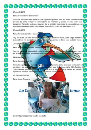 24-Agosto-2013
Tema: Comprobante de retención
El día de hoy vimos este tema en una exposición práctica para así poder conocer el debido
proceso de cómo realizar un comprobante de retención y cuáles son las partes que lo
componen. También un breve resumen de la emisión electrónica de comprobantes, como
algunas empresas ya están comprobando este método a para ver si es bueno o no.
31-Agosto-2013
Tema: Revisión de taller y exposiciones
Hoy se revisó un taller el cual cada estudiante realizo en clase, para luego atender a la
exposición de mis compañeros sobre el tema de los valores: un deber ser y un deber hacer.
07-Septiembre-2013
Tema: El impuesto sobre los bienes de consumo y los servicios
Este día hablamos sobre el IVA mediante exposiciones, todo lo que consta la teoría como que
es, el hecho generador, transferencias no objeto de IVA y los bienes gravados con tarifa 0%.
14-Septiembre-2013
Tema: Servicios tarifa 0%
Mediante exposiciones impartidas por nuestros compañeros se ha explicado cuales son estos
servicios y se asumirá que los que no estén en esta lista tienen tarifa 12%.Tambien los
contribuyentes que intervienen en el IVA que son el sujeto activo y pasivo, así también su
liquidación, es decir, los valores que se incluirán en su declaración
26- Septiembre-2013
Tema: Carta Tributaria

Se formó parejas para así escribir una carta

 