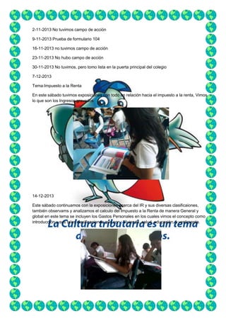 2-11-2013 No tuvimos campo de acción
9-11-2013 Prueba de formulario 104
16-11-2013 no tuvimos campo de acción
23-11-2013 No hubo campo de acción
30-11-2013 No tuvimos, pero tomo lista en la puerta principal del colegio
7-12-2013
Tema:Impuesto a la Renta
En este sábado tuvimos exposiciones con todo en relación hacia el impuesto a la renta, Vimos
lo que son los Ingresos gravados

14-12-2013
Este sábado continuamos con la exposiciones acerca del IR y sus diversas clasificaiones,
también observams y analizamos el calculo del Impuesto a la Renta de manera General y
global en este tema se incluyen los Gastos Personales en los cuales vimos el concepto como
introducción y sus tales clasificaciones que son : Vivienda, salud, educación, y vestimenta.

 