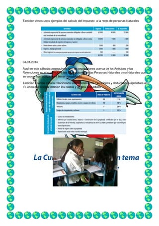 Tambien vimos unos ejemplos del calculo del impuesto a la renta de personas Naturales

04-01-2014
Aquí en este sábado proseguimos con las exposiciones acerca de los Anticipos y las
Retenciones en el cual incluye las Obligaciones de las Personas Naturales o no Naturales que
se encuentran obligadas a llevar contabilidad.
También tuvimos todo lo relacionado sobre detalles de Exenciones y deducciones aplicables al
IR, en lo que consta también los costos y gastos deducibles.

 