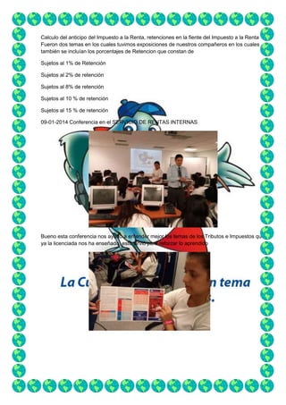 Calculo del anticipo del Impuesto a la Renta, retenciones en la fiente del Impuesto a la Renta
Fueron dos temas en los cuales tuvimos exposiciones de nuestros compañeros en los cuales
también se incluían los porcentajes de Retencion que constan de
Sujetos al 1% de Retención
Sujetos al 2% de retención
Sujetos al 8% de retención
Sujetos al 10 % de retención
Sujetos al 15 % de retención
09-01-2014 Conferencia en el SERVICIO DE RENTAS INTERNAS

Bueno esta conferencia nos ayudo a entender mejor los temas de los Tributos e Impuestos que
ya la licenciada nos ha enseñado, esto sirvió para reforzar lo aprendido

 