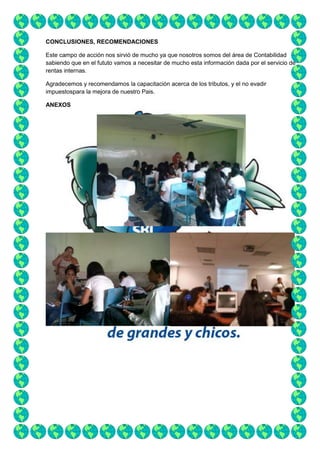 CONCLUSIONES, RECOMENDACIONES
Este campo de acción nos sirvió de mucho ya que nosotros somos del área de Contabilidad
sabiendo que en el fututo vamos a necesitar de mucho esta información dada por el servicio de
rentas internas.
Agradecemos y recomendamos la capacitación acerca de los tributos, y el no evadir
impuestospara la mejora de nuestro Pais.
ANEXOS

 