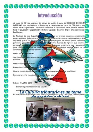 Al curso 5to “H” nos asignaron Un campo de acción de parte del SERVICIO DE RENTAS
INTERNAS, nos establecieron la Educación y capacitación de parte del SRI debido a que
somos de la Asignatura de Contabilidad. Dentro de la capacitación hacia nosotros tenemos el
texto de Educación y Capacitación Tributaria, Equidad y desarrollo dirigido a los estudiantes de
Bachillerato.
La Finalidad de esta Capacitación es que nosotros los jóvenes tengamos conocimiento y
estamos al tanto de los deberes que debemos cumplir como ciudadanos como el pago de los
impuestos que es un requisito fundamental para el progreso de nuestra ciudad, comunidad,
parroquia, país; debido a que gracias a esto y otras fuentes de ingresos que tenemos q
concebir y practicar podemos realizar las obras o gastos que se dan en el país y su desarrollo,
para Financiar proyectos de desarrollo nacional que El Ecuador necesita, como un justo
administrador de bienes de todos los ciudadanos
OBJEITIVOS GENERALES
Ser jóvenes educados y capacitados gracias a la orientación del SRI en el ámbito de la cultura
tributaria.
OBJETIVOS ESPECIFICOS
Poner atención detenidamente a cada clase
Obtener conocimientos nuevos sobre los impuestos para mi beneficio en el futuro
Fomentar en mí la importancia de conocer sobre este tema

DESARROLLO DEL INFORME
Sábado 01-JUNIO-2013
Economía para el desarrollo del Ecuador
Introducción a la Tributación
En este día empezamos realizando paleógrafos designándonos a cada grupo un tema diferente

 