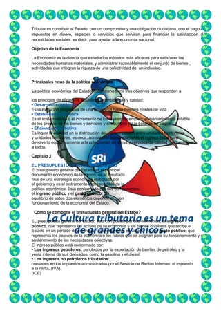 Tributar es contribuir al Estado, con un compromiso y una obligación ciudadana, con el pago de
impuestos en dinero, especies o servicios que serviran para financiar la satisfaccion de
necesidades sociales, es decir, para ayudar a la economia nacional.
Objetivo de la Economía
La Economía es la ciencia que estudia los métodos más eficaces para satisfacer las
necesidades humanas materiales, y administrar razonablemente el conjunto de bienes ,
actividades que integran la riqueza de una colectividad de un individuo.
Principales retos de la política económica
La política económica del Estado ecuatoriano tiene tres objetivos que responden a
los principios de eficiencia, equidad, sustentabilidad y calidad:
• Desarrollo económico
Es la evolución progresiva de una economía hacia mejores niveles de vida
• Estabilidad económica
Es el sostenimiento o el incremento de los niveles de empleo, el mantenimiento estable
de los precios de los bienes y servicios y el equilibrio de la balanza de pagos.
• Eficiencia distributiva
Es lograr la equidad en la distribución del ingreso público entre unidades territoriales
y unidades familiares, es decir, administrar adecuadamente el ingreso fiscal para
devolverlo equitativamente a la colectividad,en obras y servicios de calidad que beneficien
a todos.
Capítulo 2
EL PRESUPUESTO GENERAL DEL ESTADO
El presupuesto general del Estado es el principal
documento económico de la nación, es el resultado
final de una estrategia económica elaborada por
el gobierno y es el instrumento imprescindible de la
política económica. Está conformado por dos componentes:
el ingreso público y el gasto público; del
equilibrio de estos dos elementos depende el buen
funcionamiento de la economía del Estado.
¿Cómo se compone el presupuesto general del Estado?
EL presupuesto general del Estado está compuesto por dos elementos; el ingreso
público, que representa los activos de su economía y los bienes o valores que recibe el
Estado en un período determinado —generalmente en un año— ; y el gasto público, que
representa los pasivos de la economía o los rubros que se asignan para su funcionamiento y el
sostenimiento de las necesidades colectivas.
El ingreso público está conformado por:
• Los ingresos petroleros: percibidos por la exportación de barriles de petróleo y la
venta interna de sus derivados, como la gasolina y el diesel.
• Los ingresos no petroleros tributarios:
consisten en los impuestos administrados por el Servicio de Rentas Internas: el impuesto
a la renta, (IVA),
(ICE)

 