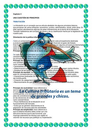 • Los ingresos del Estado deben servir
Capítulo 3
UNA CUESTIÓN DE PRINCIPIOS
TRIBUTACIÓN
La tributación es un concepto que se articula alrededor de algunos principios básicos,
que provienen de varios enfoques: económico, jurídico, administrativo, social, entre otros. En
este capítulo abordaremos algunas de estas orientaciones de la teoría de la tributación.
También hablaremos del concepto de tributo y de su clasificación hecha por la legislación de
nuestro país.
Orientación de la política tributaria
Como un componente de la política fiscal, la tributación está principalmente destinada
a producir ingresos, para el presupuesto público, que financien el gasto del Estado.
Esta función de la política tributaria debe estar orientada por algunos principios fundamentales
sobre la imposición que se han enunciado, evolucionado y probado a través del tiempo,
estos sirven de pautas para el diseño de los sistemas tributarios.
Principios fundamentales de la teoría de la tributación
De cada uno de los principios que guían la teoría de la tributación surgen importantes
características que debe reunir una política tributaria. A continuación se enumeran
los principios y las características que cada uno aporta a la política fiscal.
Principio de suficiencia: hace referencia a la capacidad del sistema tributario de recaudar
una cantidad de recursos adecuada o suficiente para solventar el gasto del Estado.
como características:
• Generalidad de los tributos, es decir, que sean para todos.
• Determinación justa de las exenciones, es decir, de quienes no pagan ciertos tributos.
• Amplitud de las bases económicas y de los sujetos alcanzados por los tributos.
Principio de equidad: hace referencia a que la distribución de la carga tributaria debe
estar en correspondencia y proporción con la capacidad contributiva de cada sujeto.
• Imposiciones graduadas de acuerdo con las manifestaciones de bienestar económico
del contribuyente.
• Creación de categorías o clasificaciones de contribuyentes.
• Reconocimiento de que igualdad jurídica no significa indiferenciación tributaria.
Principio de neutralidad: hace referencia a
que la aplicación de los tributos no debe alterar
el comportamiento económico de los
contribuyentes, a la necesidad de atenuar el
peso de consideraciones de materia tributaria
en las decisiones de los agentes económicos.
como características:
• Poca interferencia de la tributación en el
funcionamiento del mercado.
• Evita que se generen distorsiones en la
asignación de recursos para las actividades.
Principio de simplicidad: hace referencia a
que el sistema tributario debe contar con una
estructura técnica que le sea funcional, que
imponga solamente los tributos que capten el
volumen de recursos que justifique su implantación.

 