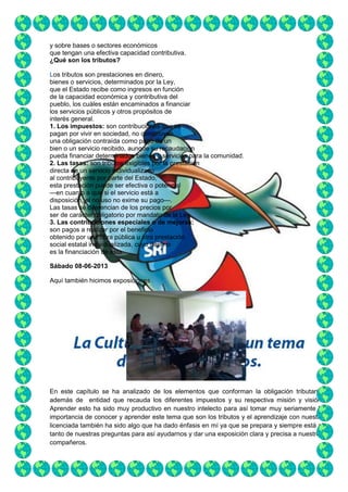 y sobre bases o sectores económicos
que tengan una efectiva capacidad contributiva.
¿Qué son los tributos?
Los tributos son prestaciones en dinero,
bienes o servicios, determinados por la Ley,
que el Estado recibe como ingresos en función
de la capacidad económica y contributiva del
pueblo, los cuáles están encaminados a financiar
los servicios públicos y otros propósitos de
interés general.
1. Los impuestos: son contribuciones que se
pagan por vivir en sociedad, no constituyen
una obligación contraída como pago de un
bien o un servicio recibido, aunque su recaudación
pueda financiar determinados bienes o servicios para la comunidad.
2. Las tasas: son tributos exigibles por la prestación
directa de un servicio individualizado
al contribuyente por parte del Estado,
esta prestación puede ser efectiva o potencial
—en cuanto a que si el servicio está a
disposición, el no uso no exime su pago—.
Las tasas se diferencian de los precios por
ser de carácter obligatorio por mandato de la Ley.
3. Las contribuciones especiales o de mejoras:
son pagos a realizar por el beneficio
obtenido por una obra pública u otra prestación
social estatal individualizada, cuyo destino
es la financiación de ésta.
Sábado 08-06-2013
Aquí también hicimos exposiciones

En este capítulo se ha analizado de los elementos que conforman la obligación tributaria,
además de entidad que recauda los diferentes impuestos y su respectiva misión y visión.
Aprender esto ha sido muy productivo en nuestro intelecto para así tomar muy seriamente la
importancia de conocer y aprender este tema que son los tributos y el aprendizaje con nuestra
licenciada también ha sido algo que ha dado énfasis en mí ya que se prepara y siempre está al
tanto de nuestras preguntas para así ayudarnos y dar una exposición clara y precisa a nuestros
compañeros.

 