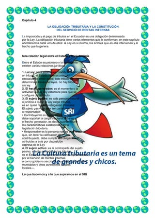 Capítulo 4
LA OBLIGACIÓN TRIBUTARIA Y LA CONSTITUCIÓN
DEL SERVICIO DE RENTAS INTERNAS
La imposición y el pago de tributos en el Ecuador es una obligación determinada
por la Ley. La obligación tributaria tiene varios elementos que la conforman, en este capítulo
abordaremos cada uno de ellos: la Ley en sí misma, los actores que en ella intervienen y el
hecho que la genera.
Una relación legal entre el Estado y la ciudadanía
Entre el Estado ecuatoriano y la ciudadanía
existen varias relaciones jurídicas
1. La Ley: para establecer, modificar o extinguir
un tributo, el Estado tiene la potestad
exclusiva de emitir leyes; todo tributo se
determina a través de leyes, no hay tributo
sin ley.
2. El hecho generador: es el momento o la
actividad que la Ley establece para que se
configure cada tributo.
3. El sujeto pasivo: es toda persona natural
o jurídica a quien la Ley exige tributos,
es en quien reside la obligación tributaria.
El sujeto pasivo puede ser contribuyente
o responsable:
• Contribuyente es quien, según la Ley,
debe soportar la carga tributaria al darse
el hecho generador, es decir, cuando reúne
las características establecidas en la
legislación tributaria.
• Responsable es la persona natural o jurídica
que, sin tener la calificación de
contribuyente, debe cumplir las obligaciones
atribuidas a este por disposición
expresa de la Ley
4. El sujeto activo: es la contraparte del sujeto
pasivo, el ente acreedor de los tributos,
es el Estado, como gobierno nacional representado
por el Servicio de Rentas Internas
o como gobierno seccional —consejos provinciales,
municipios y otros acreedores fiscales
locales—.
Lo que hacemos y a lo que aspiramos en el SRI

 
