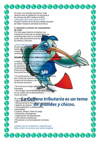 Al iniciar una actividad económica, toda
persona tiene la obligación de acercarse a
las oficinas del SRI y obtener el RUC.
¿Hay algún plazo para sacar el RUC?
El plazo máximo es de 30 días hábiles después
de haber iniciado la actividad económica
2. Impresión y emisión de comprobantes
de venta.
Por todo pago obtenido al realizar una
transacción comercial, es obligación de los
contribuyentes emitir un comprobante de
venta; este documento sirve de registro de
los bienes o servicios
¿Cómo obtengo el permiso de facturación?
El permiso de facturación lo otorga el SRI a
través de los establecimientos gráficos autorizados
(imprentas autorizadas), a los que el
contribuyente deberá acercarse con su RUC
RÉGIMEN IMPOSITIVO SIMPLIFICADO ECUATORIANO
El RISE es un sistema impositivo cuyo objetivo
es facilitar y simplificar el pago
de impuestos de un determinado sector de
contribuyentes.
Entre sus principales beneficios podemos
mencionar los siguientes:
• El contribuyente no necesita hacer declaraciones,
por lo tanto se evita los costos por
compra de formularios y por la contratación
de terceras personas
• Se evita que le hagan retenciones de
impuestos.
• Se entregan comprobantes de venta simplificados
en los cuales solo se llenará fecha y
monto de venta.
No pueden ingresar al RISE:
• Agenciamiento de bolsa.
• Almacenamiento de productos de terceros.
• Agentes de aduana.
• Comercialización y distribución de
combustibles.
• Casinos, Bingos, Salas de juego.
• Publicidad y propaganda.
• Organización de espectáculos.
• Libre ejercicio profesional.
• Producción y comercialización de bienes
ICE.
¿Cuáles son las condiciones y requisitos que
debe cumplir una persona que quiera acogerse

 