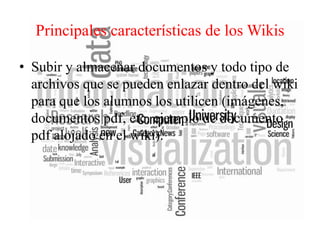 Principales características de los Wikis
• Subir y almacenar documentos y todo tipo de
archivos que se pueden enlazar dentro del wiki
para que los alumnos los utilicen (imágenes,
documentos pdf, etc. ejemplo de documento
pdf alojado en el wiki).

 