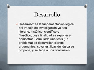 Desarrollo
O Desarrollo: es la fundamentación lógica

del trabajo de investigación ya sea
literario, histórico, científico o
filosófico, cuya finalidad es exponer y
demostrar. Formulada una tesis (un
problema) se desarrollan ciertos
argumentos, cuya justificación lógica se
propone, y se llega a una conclusión.

 