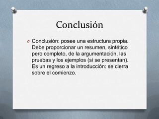 Conclusión
O Conclusión: posee una estructura propia.

Debe proporcionar un resumen, sintético
pero completo, de la argumentación, las
pruebas y los ejemplos (si se presentan).
Es un regreso a la introducción: se cierra
sobre el comienzo.

 