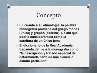 Concepto
O En cuanto a su etimología, la palabra

monografía proviene del griego monos
(único) y grapho (escribir). De ahí que
podría considerársela como la
escritura de un único tema.
O El diccionario de la Real Academia
Española define a la monografía como
"la descripción y tratado especial de
determinada parte de una ciencia o
asunto particular"

 
