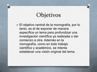 Objetivos
O El objetivo central de la monografía, por lo

tanto, es el de exponer de manera
específica un tema para profundizar una
investigación científica ya realizada o dar
comienzo a otra. Además en la
monografía, como en todo trabajo
científico y académico, se intenta
establecer una visión original del tema.

 