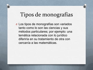 Tipos de monografías
O Los tipos de monografías son variados

tanto como lo son las ciencias y sus
métodos particulares; por ejemplo: una
temática relacionada con lo jurídico
diferiría en su tratamiento de otra con
cercanía a las matemáticas.

 