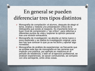 En general se pueden
diferenciar tres tipos distintos
O Monografía de compilación: el alumno, después de elegir el

tema, analiza y redacta una presentación crítica de la
bibliografía que existe al respecto. Es importante tener un
buen nivel de comprensión y “ojo crítico”, para referirse a
diferentes puntos de vista y exponer la opinión personal
tras una revisión exhaustiva.
O Monografía de investigación: se aborda un tema nuevo o
poco explorado y se realiza la investigación original; para
eso hay que conocer lo que ya se ha dicho y aportar algo
novedoso.
O Monografías de análisis de experiencias: es frecuente que
se emplee este tipo de monografía en las carreras que
implican una práctica, por ejemplo en medicina en el
período de residencia, o bien en el ejercicio profesional, se
analizan experiencias, se sacan conclusiones, se compara
con otra semejante, entre otras cosas.

 