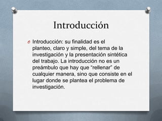 Introducción
O Introducción: su finalidad es el

planteo, claro y simple, del tema de la
investigación y la presentación sintética
del trabajo. La introducción no es un
preámbulo que hay que “rellenar” de
cualquier manera, sino que consiste en el
lugar donde se plantea el problema de
investigación.

 
