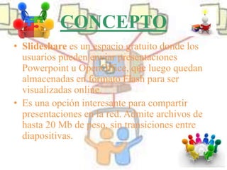 CONCEPTO
• Slideshare es un espacio gratuito donde los
usuarios pueden enviar presentaciones
Powerpoint u OpenOffice, que luego quedan
almacenadas en formato Flash para ser
visualizadas online.
• Es una opción interesante para compartir
presentaciones en la red. Admite archivos de
hasta 20 Mb de peso, sin transiciones entre
diapositivas.
 