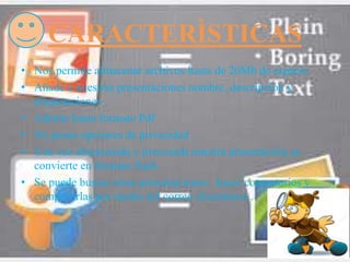 CARACTERÌSTICAS
• Nos permite almacenar archivos hasta de 20Mb de espacio
• Añade a nuestras presentaciones nombre, descripción y
etiquetaciones .
• Admite hasta formato Pdf
• No posee opciones de privacidad .
• Una vez almacenada y procesada nuestra presentación se
convierte en formato flash.
• Se puede buscar otras presentaciones , hacer comentarios y
compartirlas por medio del correo electrónico .
 