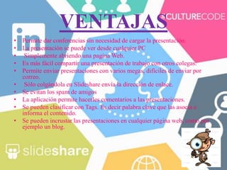 VENTAJAS
• Permite dar conferencias sin necesidad de cargar la presentación.
• La presentación se puede ver desde cualquier PC
• Simplemente abriendo una pagina Web.
• Es más fácil compartir una presentación de trabajo con otros colegas.
• Permite enviar presentaciones con varios megas, difíciles de enviar por
correo.
• Sólo colgándola en Slideshare envía la dirección de enlace.
• Se evitan los spam de amigos
• La aplicación permite hacerles comentarios a las presentaciones.
• Se pueden clasificar con Tags. Es decir palabra clave que las asocia e
informa el contenido.
• Se pueden incrustar las presentaciones en cualquier página web, como por
ejemplo un blog.
 