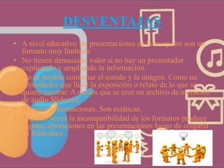 DESVENTAJAS
• A nivel educativo las presentaciones en Powerpoint son un
formato muy limitado
• No tienen demasiado valor si no hay un presentador
explicando y ampliando la información.
• No es posible combinar el sonido y la imagen. Como un
presentador que lleve la exposición o relato de lo que se
quiere mostrar. A menos que se cree un archivo de narración
de audio Slidecast.
• No admite animaciones. Son estáticas.
• Algunas veces la incompatibilidad de los formatos produce
algunas alteraciones en las presentaciones luego de colgarla
en Slideshare.
 