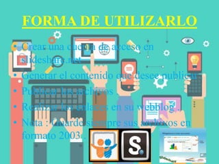 FORMA DE UTILIZARLO
• Crear una cuenta de acceso en
slideshare.net
• Generar el contenido que desee publicar .
• Publicar los archivos .
• Realizar los enlaces en su webblog .
• Nota : Guarde siempre sus archivos en
formato 2003 .
 